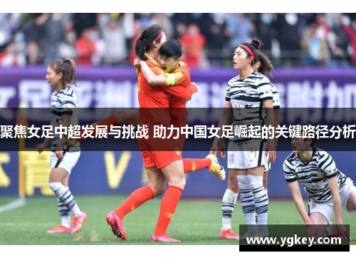聚焦女足中超发展与挑战 助力中国女足崛起的关键路径分析 聚焦女足中超发展与挑战 助力中国女足崛起的关键路径分析