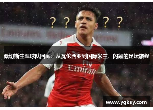 桑切斯生涯球队回顾：从瓦伦西亚到国际米兰，闪耀的足坛旅程