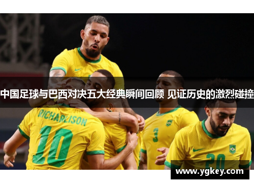 中国足球与巴西对决五大经典瞬间回顾 见证历史的激烈碰撞